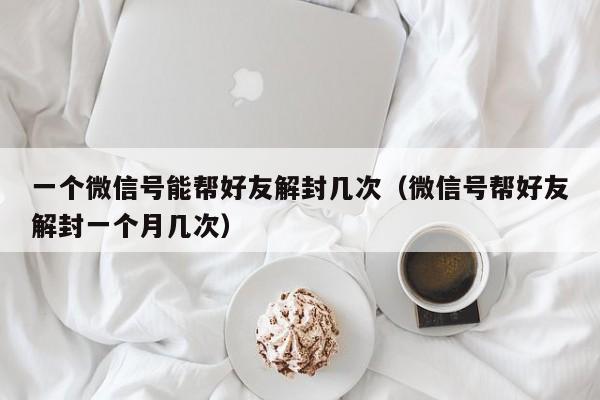 微信辅助-一个微信号能帮好友解封几次（微信号帮好友解封一个月几次）(1)