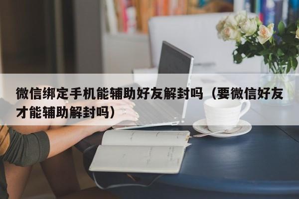 微信辅助-微信绑定手机能辅助好友解封吗（要微信好友才能辅助解封吗）(1)