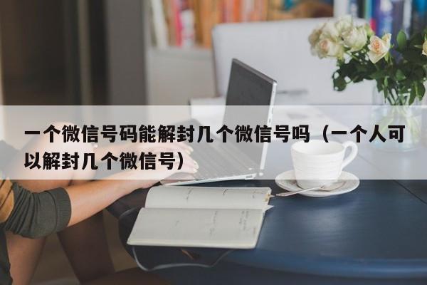 微信注册-一个微信号码能解封几个微信号吗（一个人可以解封几个微信号）(1)