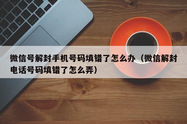 微信注册-微信号解封手机号码填错了怎么办（微信解封电话号码填错了怎么弄）(1)