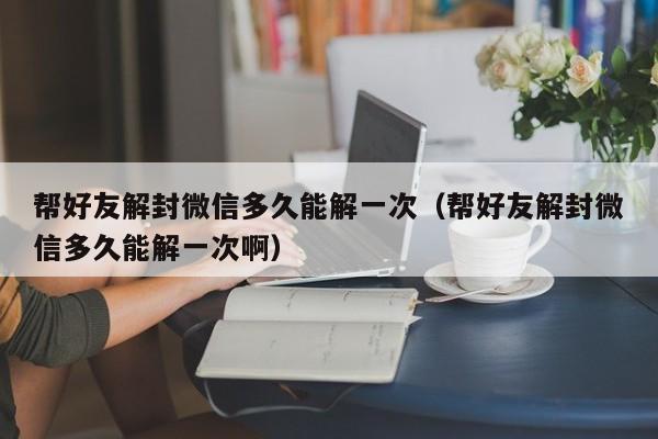 微信解封-帮好友解封微信多久能解一次（帮好友解封微信多久能解一次啊）(1)