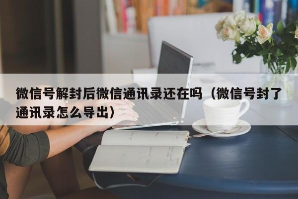 微信辅助-微信号解封后微信通讯录还在吗（微信号封了通讯录怎么导出）(1)