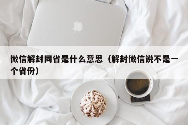 微信注册-微信解封同省是什么意思（解封微信说不是一个省份）(1)