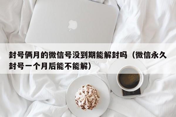 微信封号-封号俩月的微信号没到期能解封吗（微信永久封号一个月后能不能解）(1)