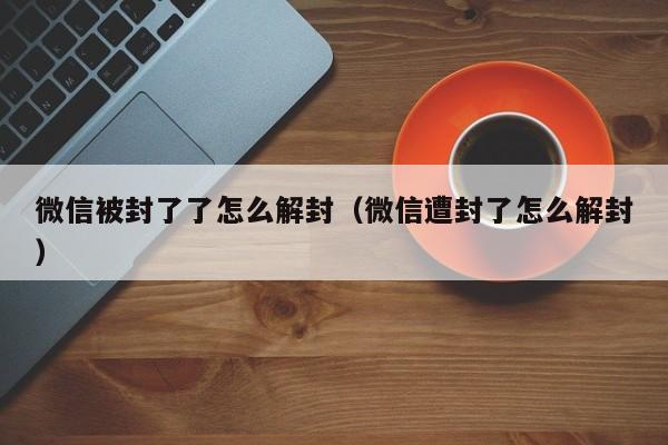 微信注册-微信被封了了怎么解封（微信遭封了怎么解封）(1)