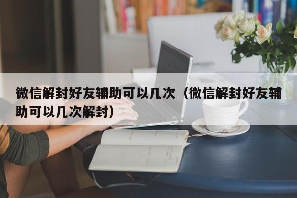 微信辅助-微信解封好友辅助可以几次（微信解封好友辅助可以几次解封）(1)