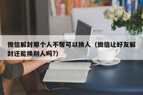 微信注册-微信解封那个人不帮可以换人（微信让好友解封还能换别人吗?）(1)