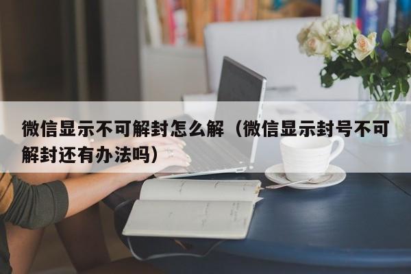 微信解封-微信显示不可解封怎么解（微信显示封号不可解封还有办法吗）(1)