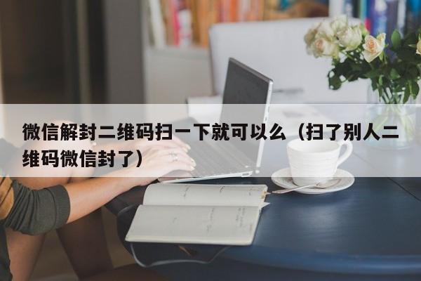 微信封号-微信解封二维码扫一下就可以么（扫了别人二维码微信封了）(1)