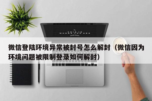 微信注册-微信登陆环境异常被封号怎么解封（微信因为环境问题被限制登录如何解封）(1)