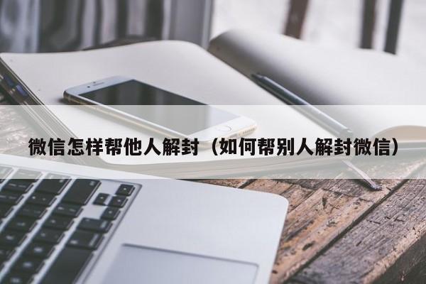 微信注册-微信怎样帮他人解封（如何帮别人解封微信）(1)