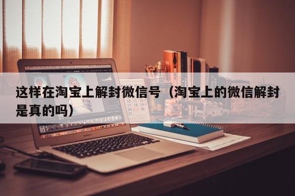 微信辅助-这样在淘宝上解封微信号（淘宝上的微信解封是真的吗）(1)