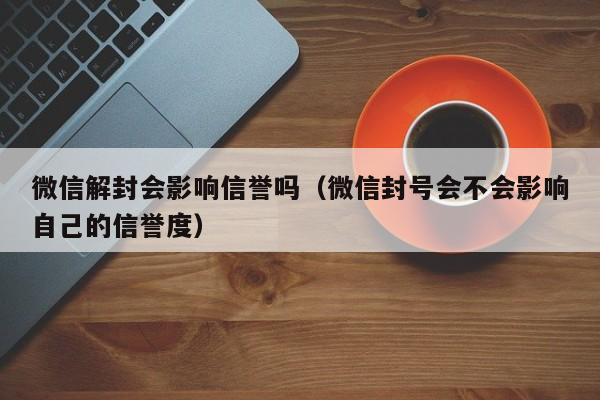 预加保号-微信解封会影响信誉吗（微信封号会不会影响自己的信誉度）(1)