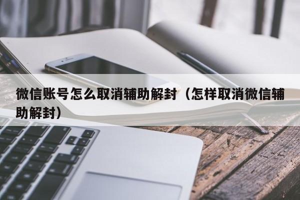 微信注册-微信账号怎么取消辅助解封（怎样取消微信辅助解封）(1)