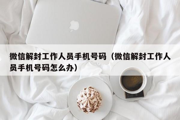 预加保号-微信解封工作人员手机号码（微信解封工作人员手机号码怎么办）(1)