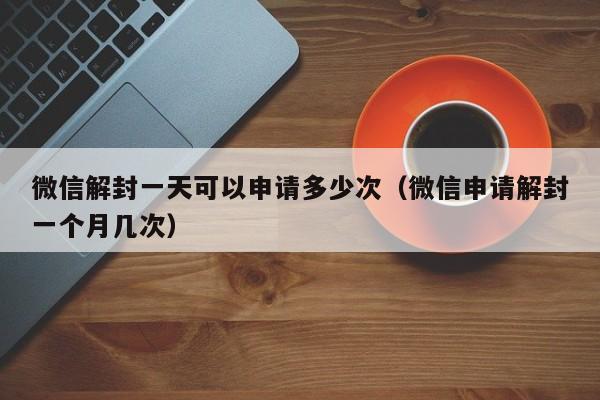 微信封号-微信解封一天可以申请多少次（微信申请解封一个月几次）(1)