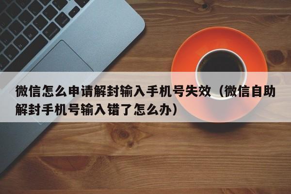 微信注册-微信怎么申请解封输入手机号失效（微信自助解封手机号输入错了怎么办）(1)