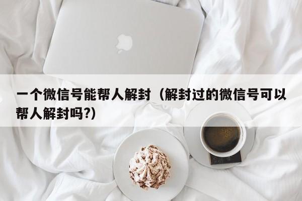 微信注册-一个微信号能帮人解封（解封过的微信号可以帮人解封吗?）(1)