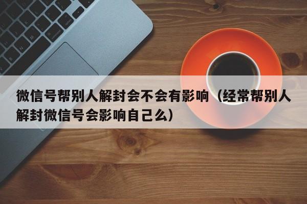 微信封号-微信号帮别人解封会不会有影响（经常帮别人解封微信号会影响自己么）(1)