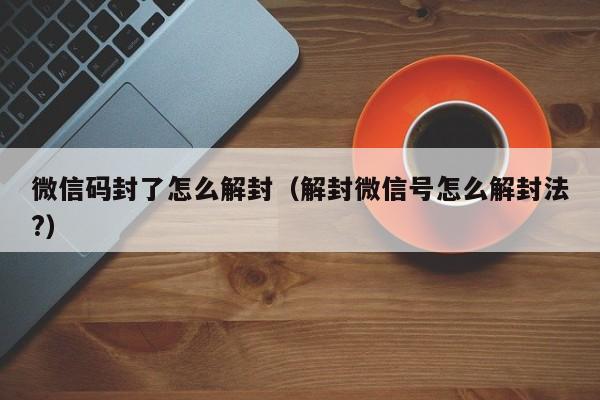 微信注册-微信码封了怎么解封（解封微信号怎么解封法?）(1)