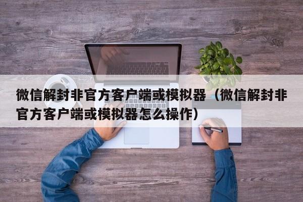 微信封号-微信解封非官方客户端或模拟器（微信解封非官方客户端或模拟器怎么操作）(1)