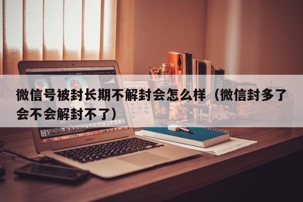 微信辅助-微信号被封长期不解封会怎么样（微信封多了会不会解封不了）(1)