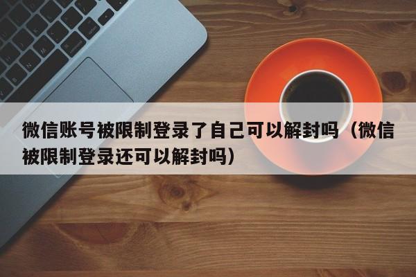 微信注册-微信账号被限制登录了自己可以解封吗（微信被限制登录还可以解封吗）(1)