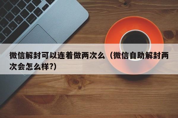 微信注册-微信解封可以连着做两次么（微信自助解封两次会怎么样?）(1)