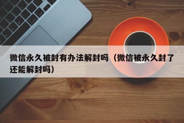 微信辅助-微信永久被封有办法解封吗（微信被永久封了还能解封吗）(1)