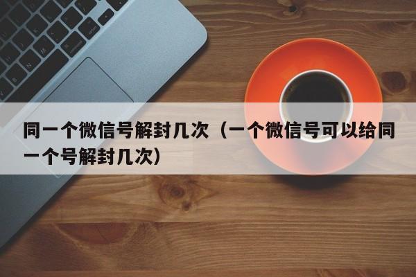 微信封号-同一个微信号解封几次（一个微信号可以给同一个号解封几次）(1)