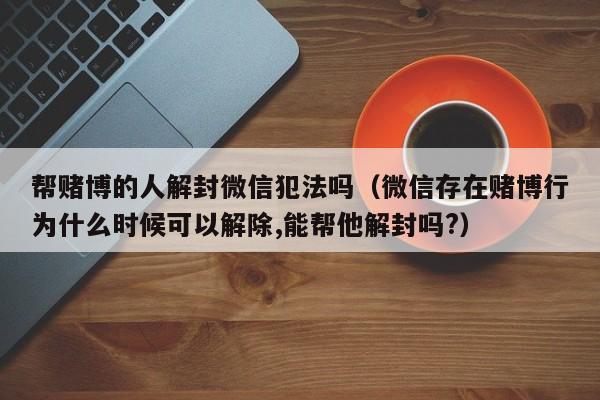 预加保号-帮赌博的人解封微信犯法吗（微信存在赌博行为什么时候可以解除,能帮他解封吗?）(1)