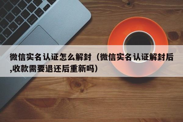 微信辅助-微信实名认证怎么解封（微信实名认证解封后,收款需要退还后重新吗）(1)