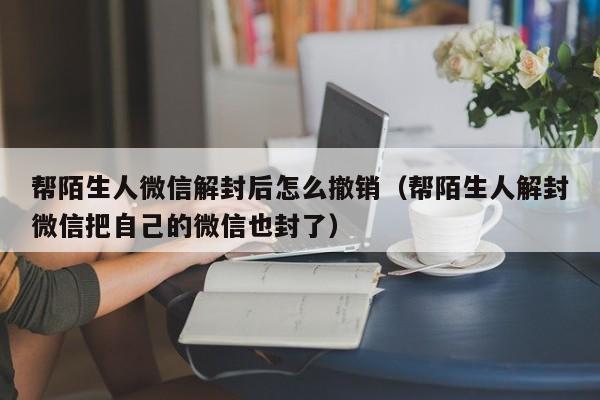 微信注册-帮陌生人微信解封后怎么撤销（帮陌生人解封微信把自己的微信也封了）(1)