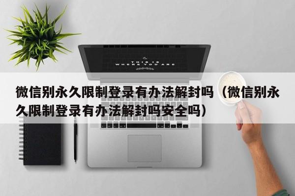 微信辅助-微信别永久限制登录有办法解封吗（微信别永久限制登录有办法解封吗安全吗）(1)