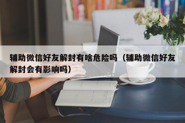 微信封号-辅助微信好友解封有啥危险吗（辅助微信好友解封会有影响吗）(1)