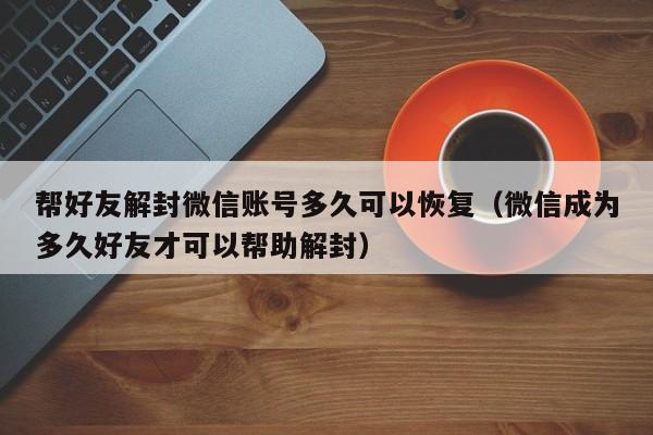 微信辅助-帮好友解封微信账号多久可以恢复（微信成为多久好友才可以帮助解封）(1)