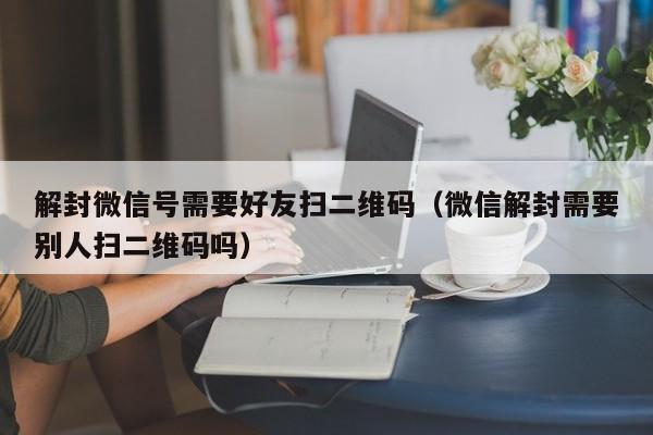 预加保号-解封微信号需要好友扫二维码（微信解封需要别人扫二维码吗）(1)