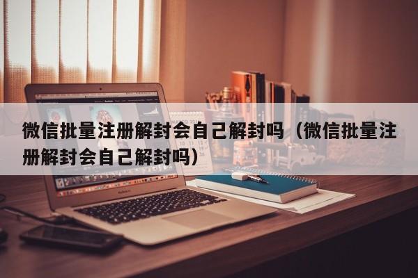 微信辅助-微信批量注册解封会自己解封吗（微信批量注册解封会自己解封吗）(1)