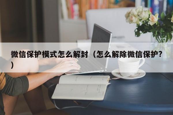 微信辅助-微信保护模式怎么解封（怎么解除微信保护?）(1)