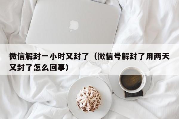 微信辅助-微信解封一小时又封了（微信号解封了用两天又封了怎么回事）(1)