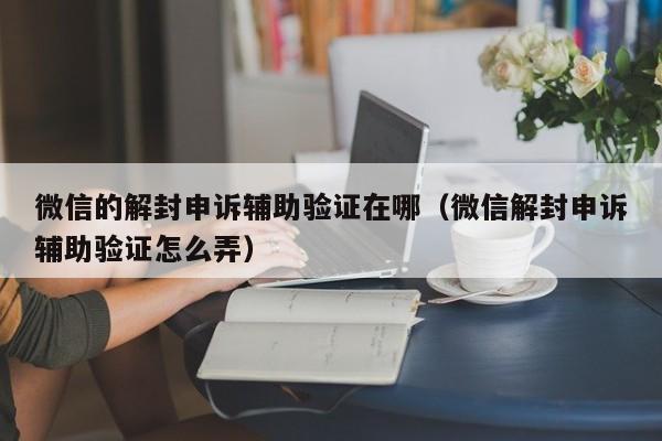 微信辅助-微信的解封申诉辅助验证在哪（微信解封申诉辅助验证怎么弄）(1)