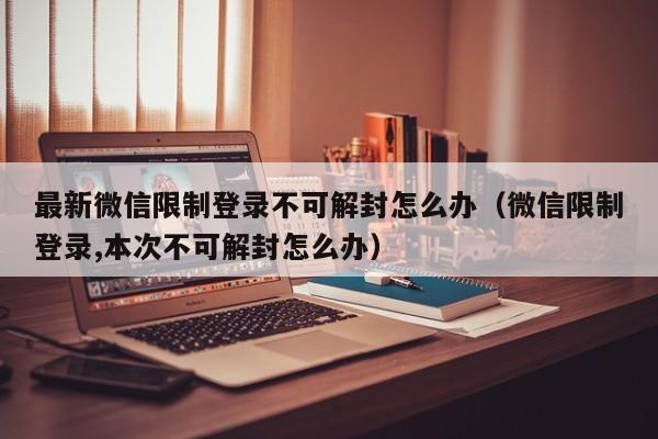 微信封号-最新微信限制登录不可解封怎么办（微信限制登录,本次不可解封怎么办）(1)