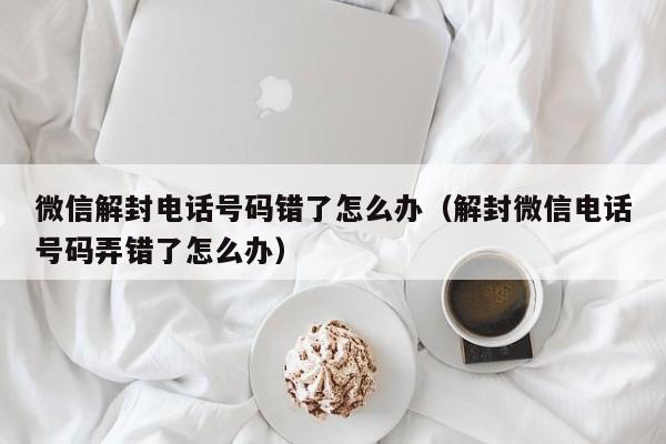 微信注册-微信解封电话号码错了怎么办（解封微信电话号码弄错了怎么办）(1)