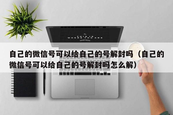 微信辅助-自己的微信号可以给自己的号解封吗（自己的微信号可以给自己的号解封吗怎么解）(1)