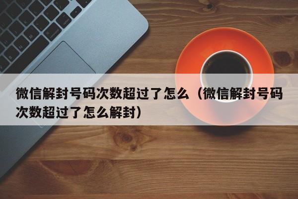 微信注册-微信解封号码次数超过了怎么（微信解封号码次数超过了怎么解封）(1)