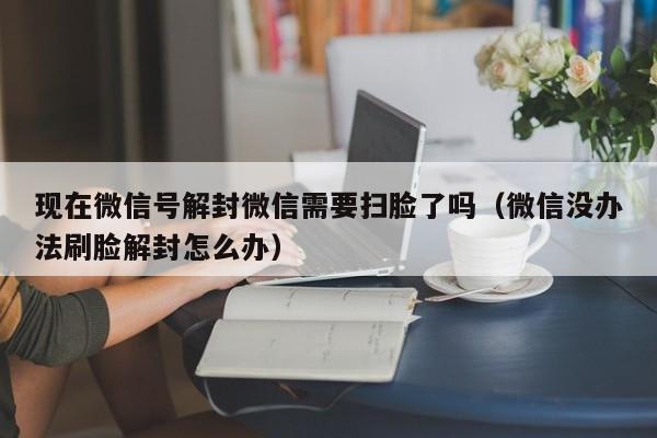 微信封号-现在微信号解封微信需要扫脸了吗（微信没办法刷脸解封怎么办）(1)