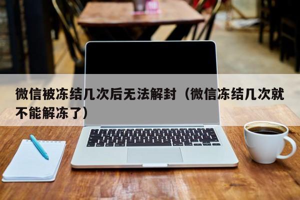 微信解封-微信被冻结几次后无法解封（微信冻结几次就不能解冻了）(1)