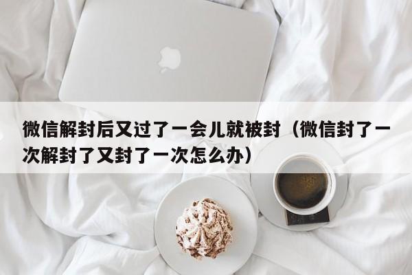 微信注册-微信解封后又过了一会儿就被封（微信封了一次解封了又封了一次怎么办）(1)