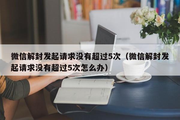 微信封号-微信解封发起请求没有超过5次（微信解封发起请求没有超过5次怎么办）(1)