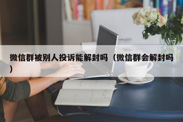 微信注册-微信群被别人投诉能解封吗（微信群会解封吗）(1)